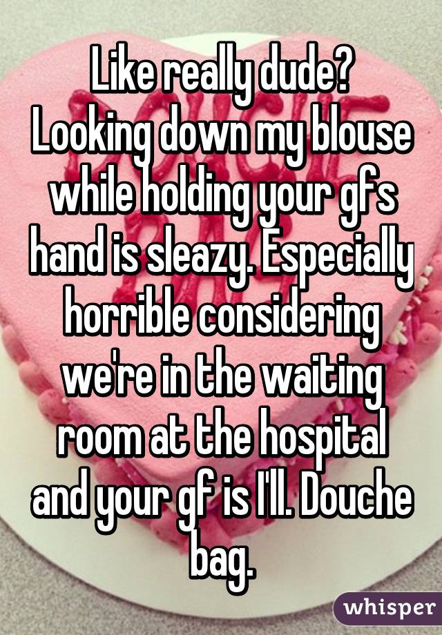 Like really dude? Looking down my blouse while holding your gfs hand is sleazy. Especially horrible considering we're in the waiting room at the hospital and your gf is I'll. Douche bag.