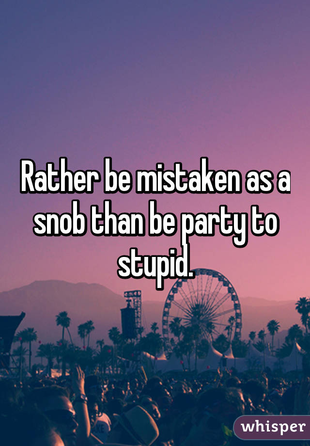 Rather be mistaken as a snob than be party to stupid.