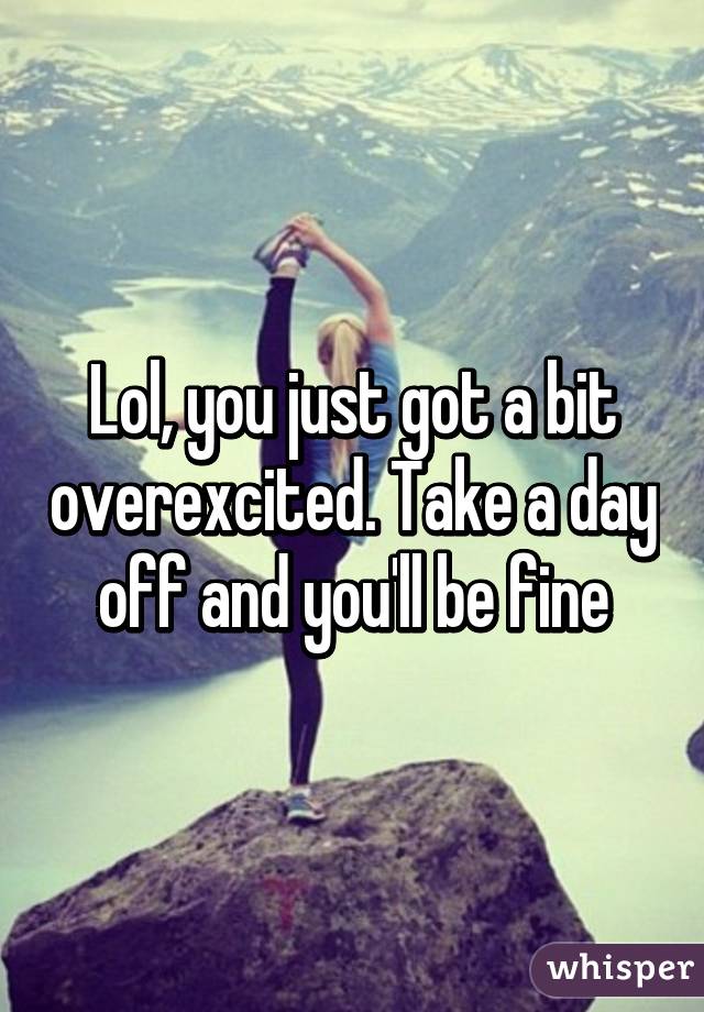 Lol, you just got a bit overexcited. Take a day off and you'll be fine