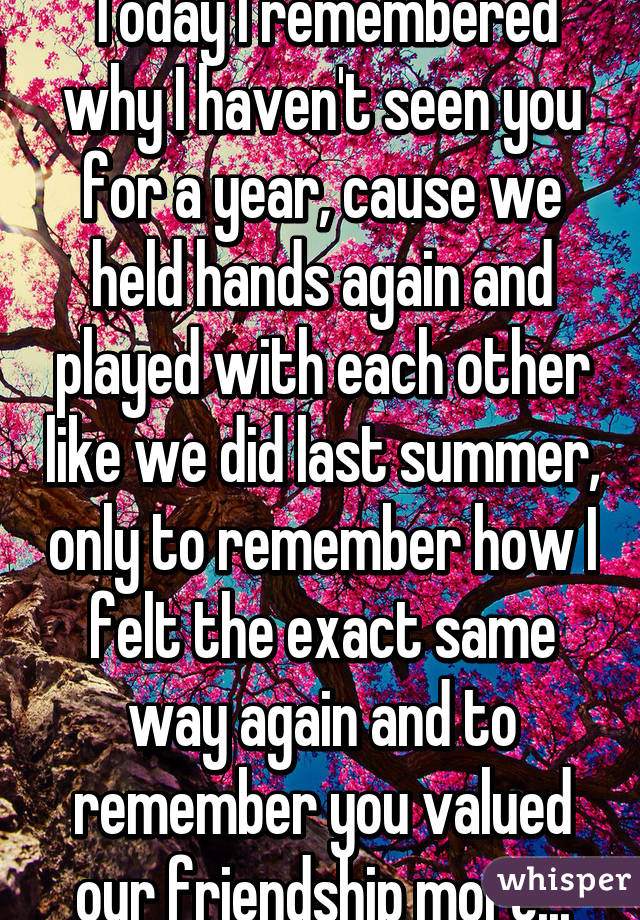 Today I remembered why I haven't seen you for a year, cause we held hands again and played with each other like we did last summer, only to remember how I felt the exact same way again and to remember you valued our friendship more...