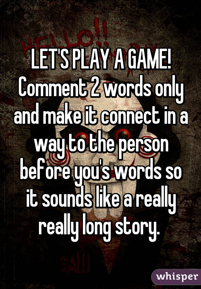 LET'S PLAY A GAME! Comment 2 words only and make it connect in a way to the person before you's words so it sounds like a really really long story. 