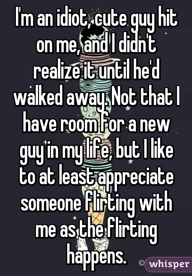 I'm an idiot, cute guy hit on me, and I didn't realize it until he'd walked away. Not that I have room for a new guy in my life, but I like to at least appreciate someone flirting with me as the flirting happens.