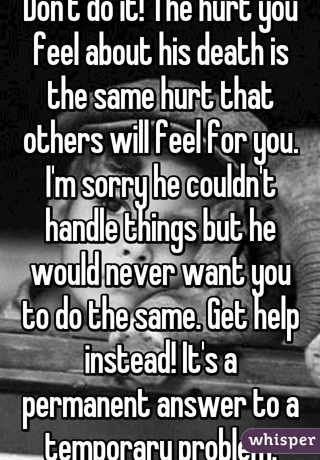 Don't do it! The hurt you feel about his death is the same hurt that others will feel for you. I'm sorry he couldn't handle things but he would never want you to do the same. Get help instead! It's a permanent answer to a temporary problem.