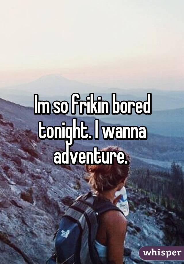 Im so frikin bored tonight. I wanna adventure. 