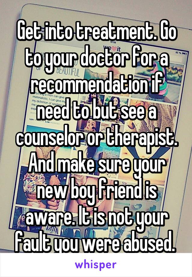 Get into treatment. Go to your doctor for a recommendation if need to but see a counselor or therapist. And make sure your new boy friend is aware. It is not your fault you were abused. 