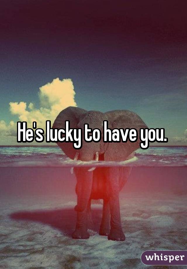 He's lucky to have you. 