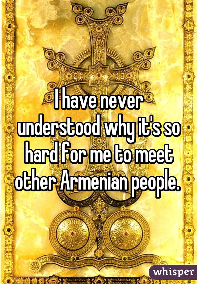 I have never understood why it's so hard for me to meet other Armenian people. 