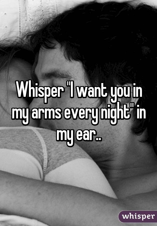 Whisper "I want you in my arms every night" in my ear..