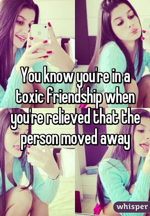 You know you're in a toxic friendship when you're relieved that the person moved away