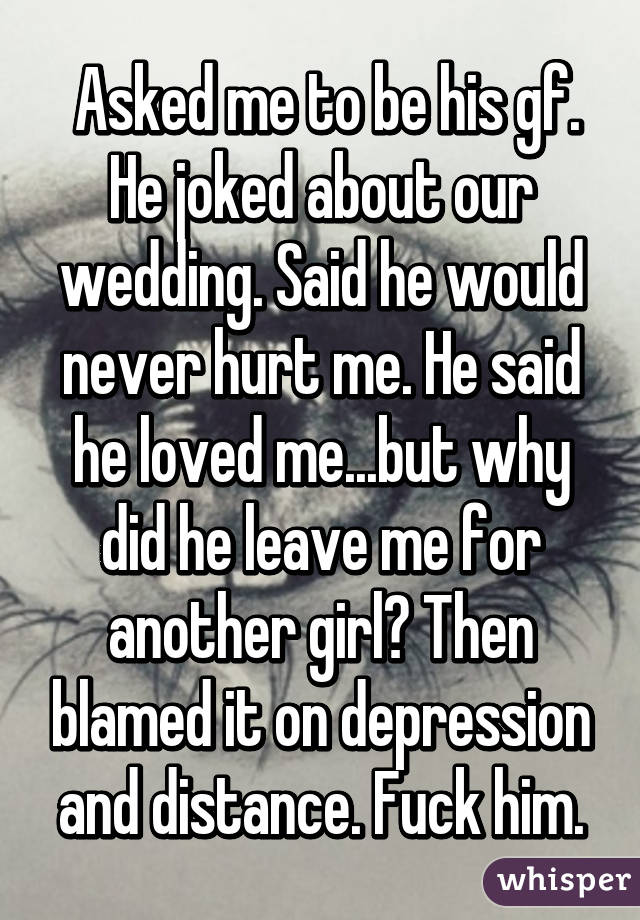  Asked me to be his gf. He joked about our wedding. Said he would never hurt me. He said he loved me...but why did he leave me for another girl? Then blamed it on depression and distance. Fuck him.