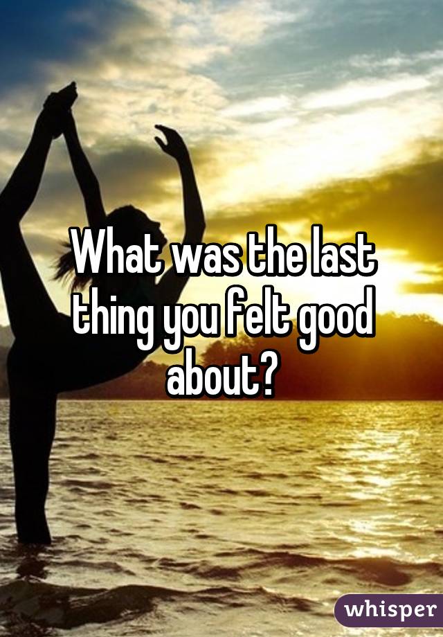 What was the last thing you felt good about?