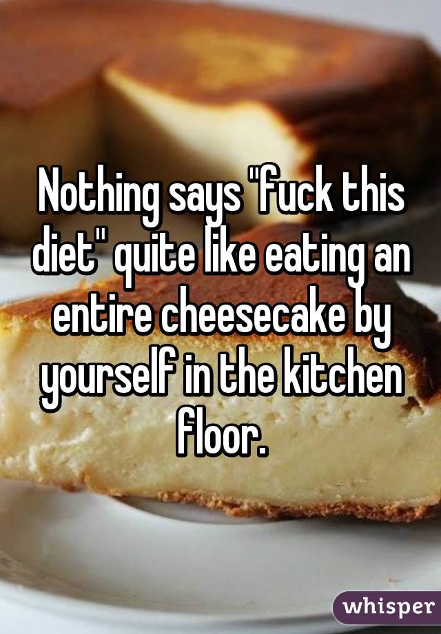 Nothing says "fuck this diet" quite like eating an entire cheesecake by yourself in the kitchen floor.