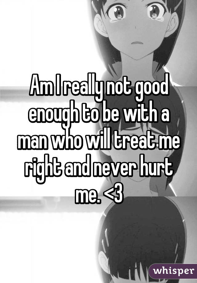 Am I really not good enough to be with a man who will treat me right and never hurt me. <\3