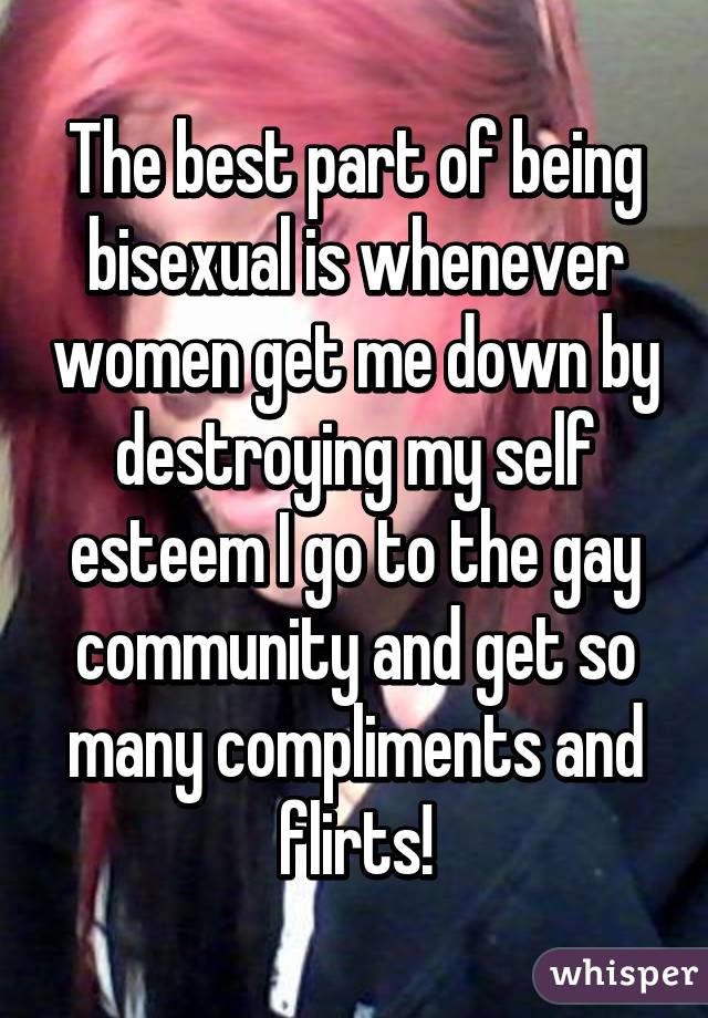 The best part of being bisexual is whenever women get me down by destroying my self esteem I go to the gay community and get so many compliments and flirts!