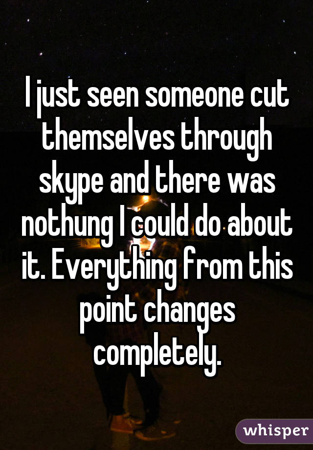 I just seen someone cut themselves through skype and there was nothung I could do about it. Everything from this point changes completely.
