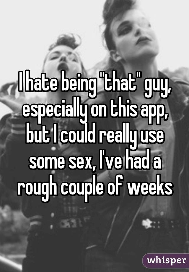 I hate being "that" guy, especially on this app, but I could really use some sex, I've had a rough couple of weeks