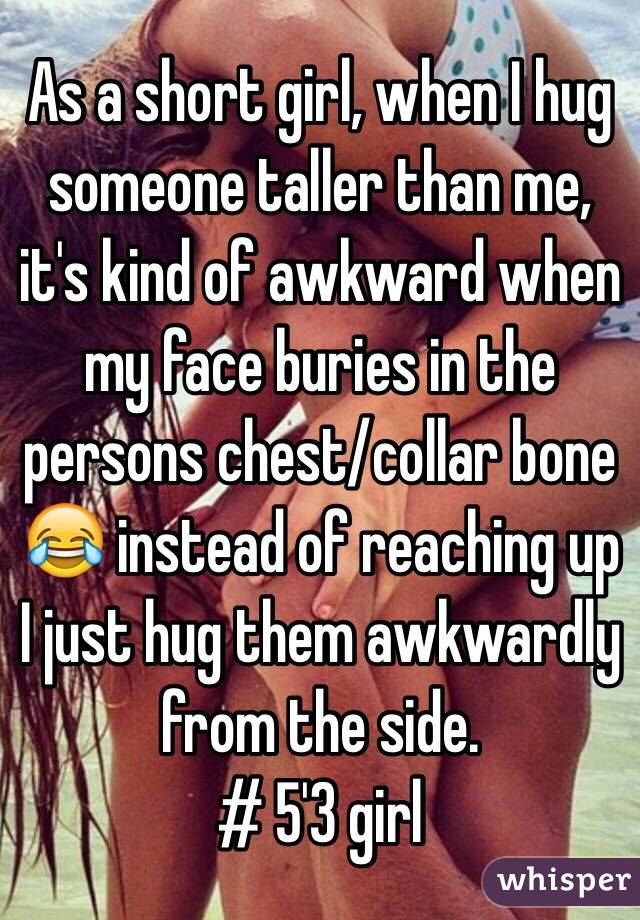 As a short girl, when I hug someone taller than me, it's kind of awkward when my face buries in the persons chest/collar bone 😂 instead of reaching up I just hug them awkwardly from the side.
# 5'3 girl 