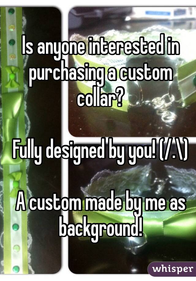 Is anyone interested in purchasing a custom collar?

Fully designed by you! (/.\)

A custom made by me as background!