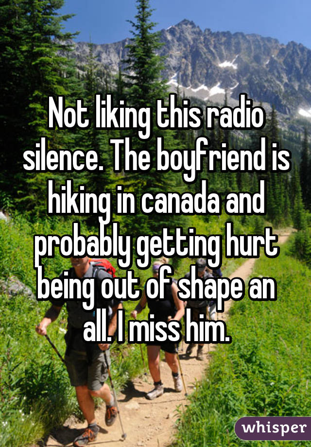 Not liking this radio silence. The boyfriend is hiking in canada and probably getting hurt being out of shape an all. I miss him.