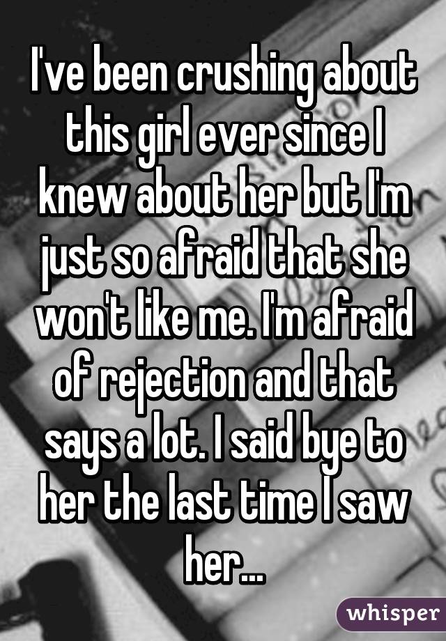 I've been crushing about this girl ever since I knew about her but I'm just so afraid that she won't like me. I'm afraid of rejection and that says a lot. I said bye to her the last time I saw her...