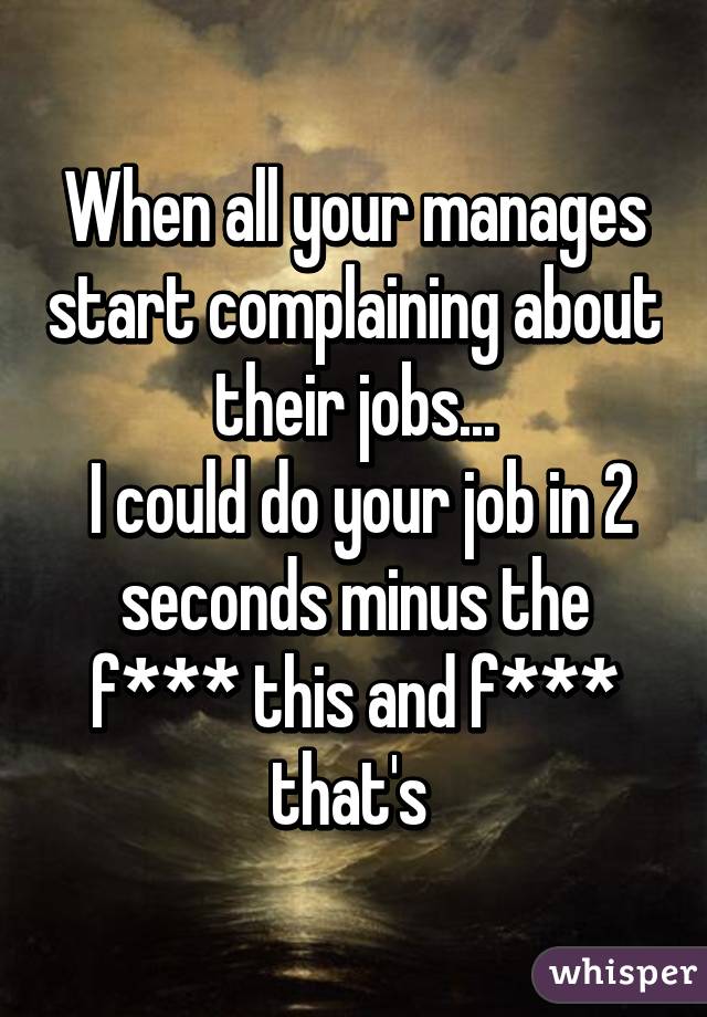 When all your manages start complaining about their jobs...
 I could do your job in 2 seconds minus the f*** this and f*** that's 