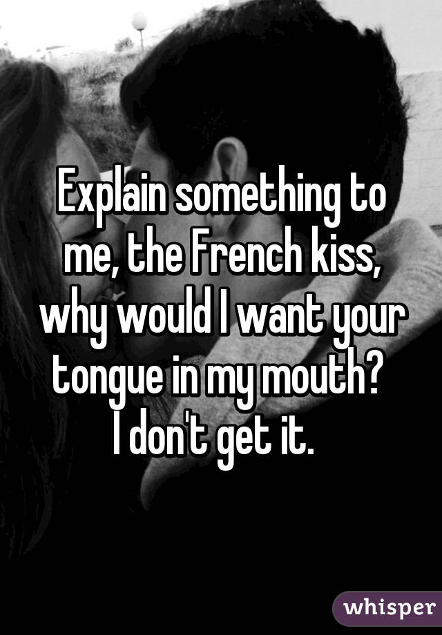 Explain something to me, the French kiss, why would I want your tongue in my mouth? 
I don't get it.  