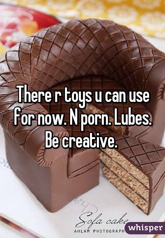 There r toys u can use for now. N porn. Lubes. Be creative. 