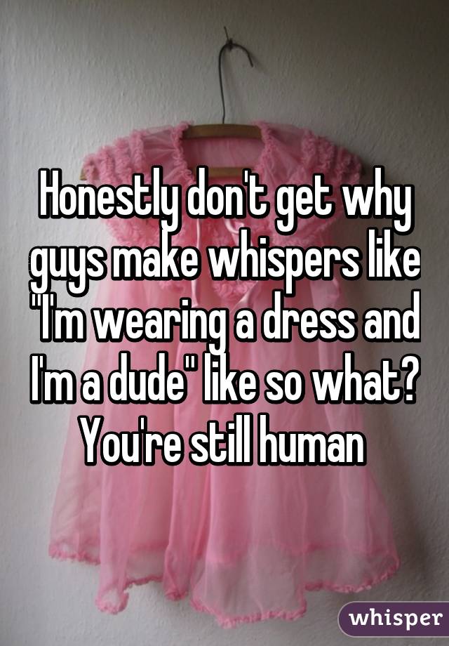 Honestly don't get why guys make whispers like "I'm wearing a dress and I'm a dude" like so what? You're still human 