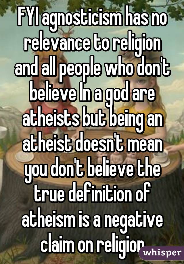 FYI agnosticism has no relevance to religion and all people who don't believe In a god are atheists but being an atheist doesn't mean you don't believe the true definition of atheism is a negative claim on religion