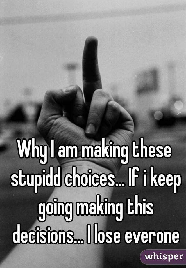 Why I am making these stupidd choices... If i keep going making this decisions... I lose everone