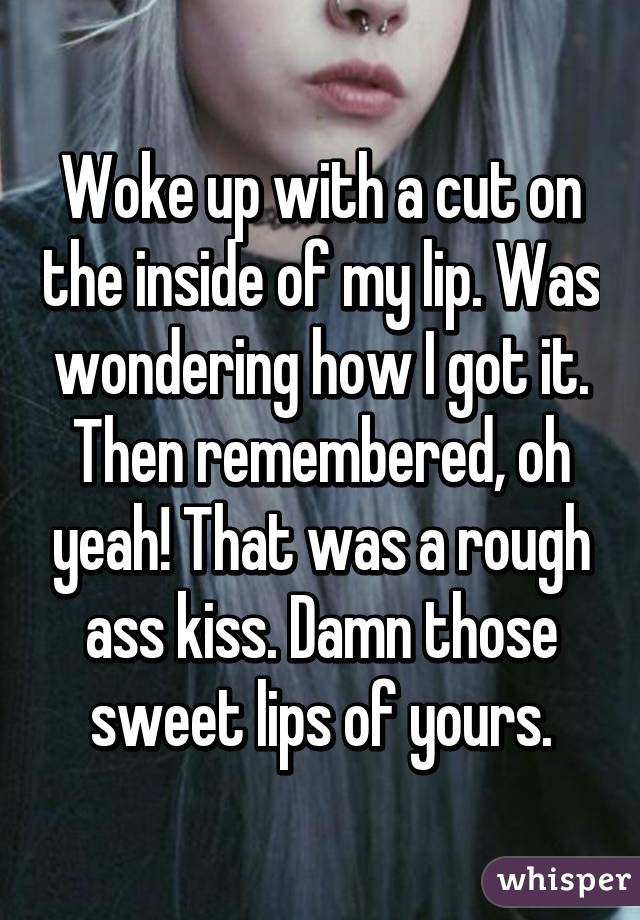 Woke up with a cut on the inside of my lip. Was wondering how I got it. Then remembered, oh yeah! That was a rough ass kiss. Damn those sweet lips of yours.