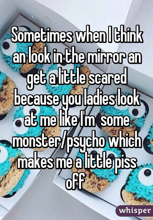 Sometimes when I think an look in the mirror an get a little scared because you ladies look at me like I'm  some monster/psycho which makes me a little piss off 