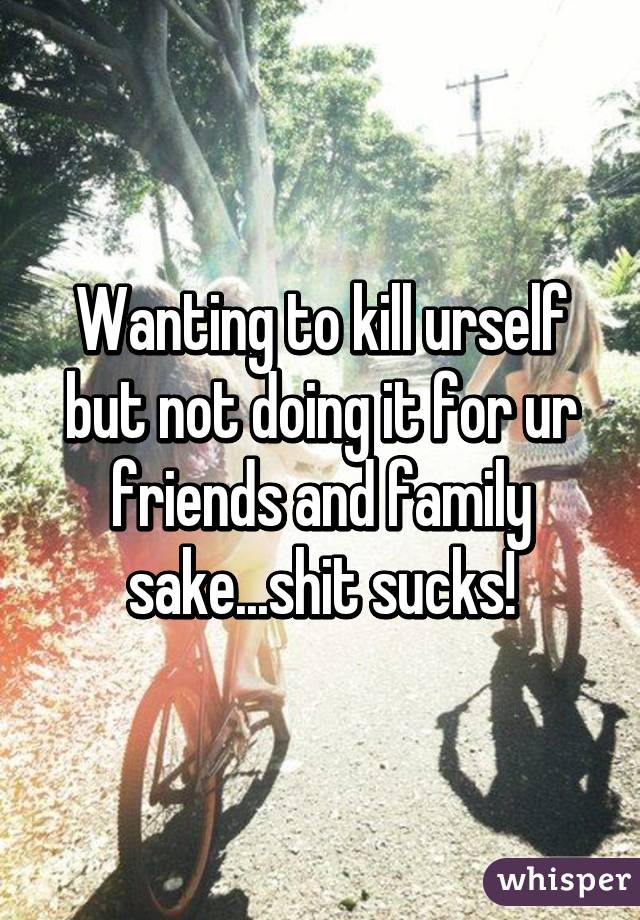Wanting to kill urself but not doing it for ur friends and family sake...shit sucks!