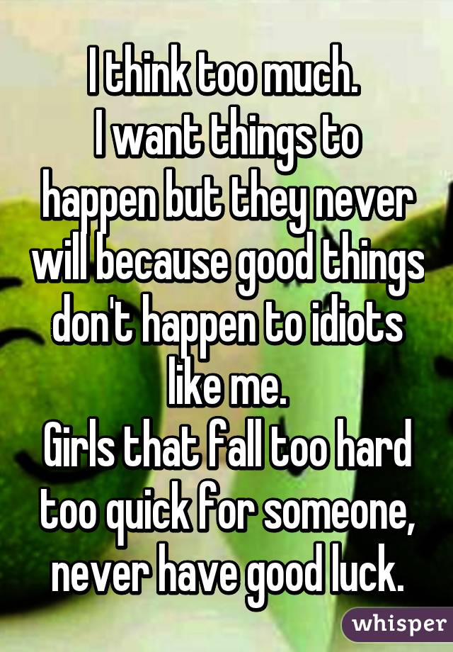 I think too much. 
I want things to happen but they never will because good things don't happen to idiots like me.
Girls that fall too hard too quick for someone, never have good luck.