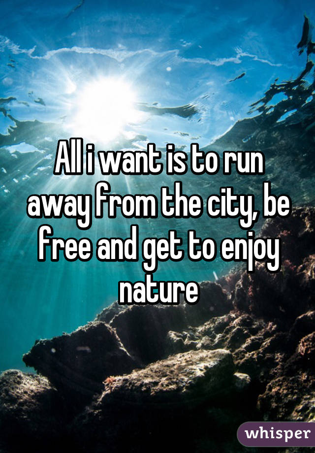 All i want is to run away from the city, be free and get to enjoy nature