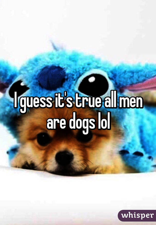 I guess it's true all men are dogs lol