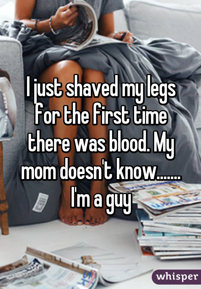 I just shaved my legs for the first time there was blood. My mom doesn't know....... I'm a guy