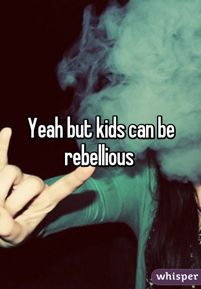 Yeah but kids can be rebellious 