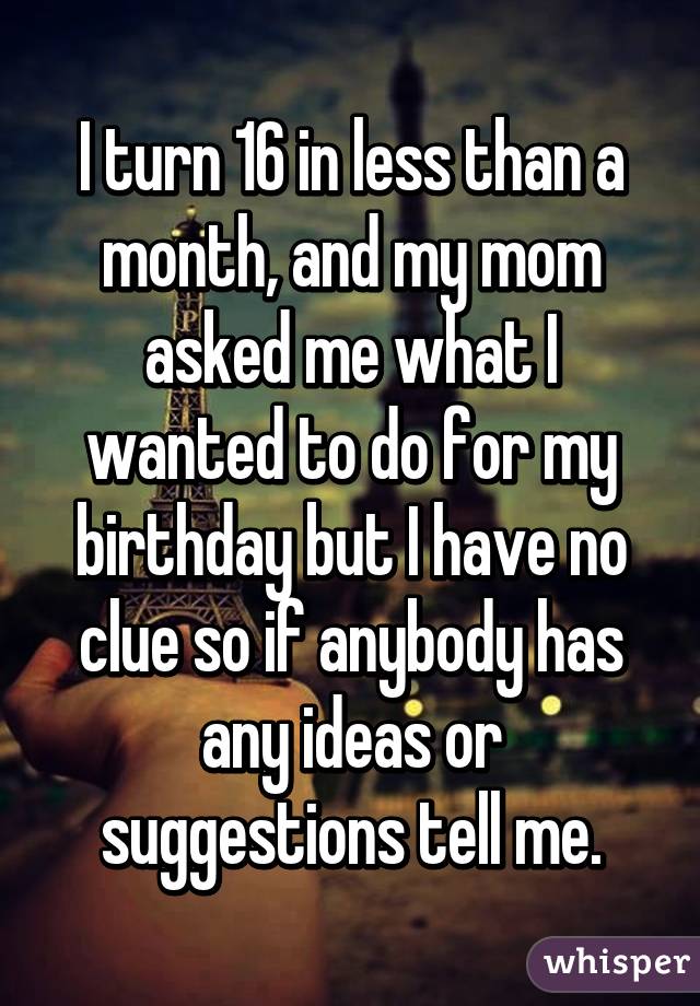 I turn 16 in less than a month, and my mom asked me what I wanted to do for my birthday but I have no clue so if anybody has any ideas or suggestions tell me.