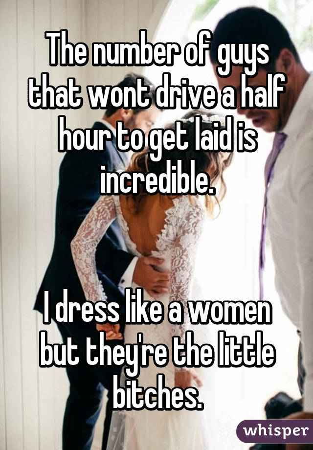 The number of guys that wont drive a half hour to get laid is incredible.


I dress like a women but they're the little bitches.