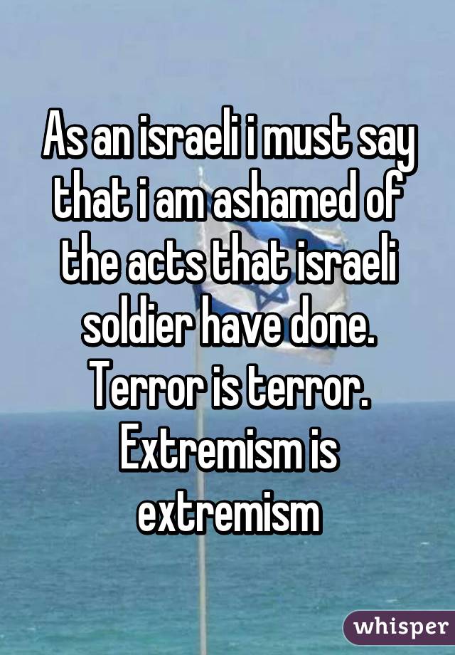 As an israeli i must say that i am ashamed of the acts that israeli soldier have done.
Terror is terror.
Extremism is extremism