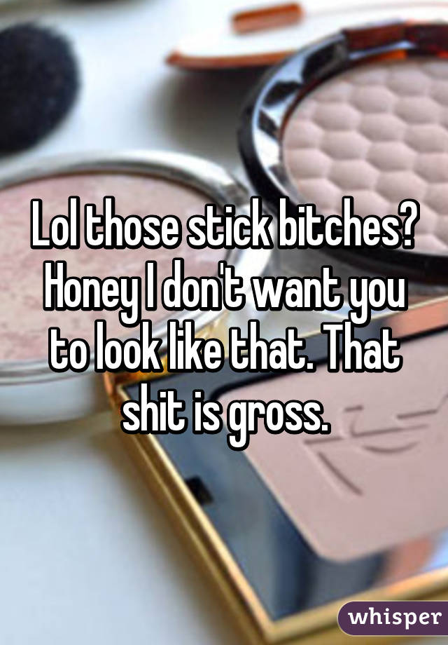 Lol those stick bitches? Honey I don't want you to look like that. That shit is gross.