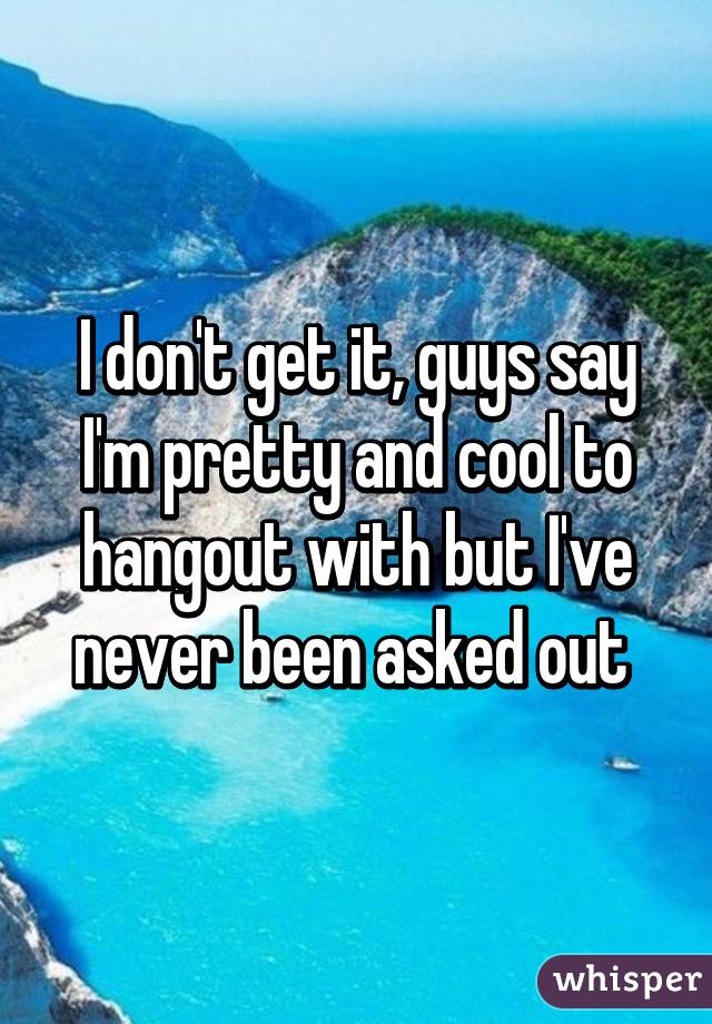 I don't get it, guys say I'm pretty and cool to hangout with but I've never been asked out 