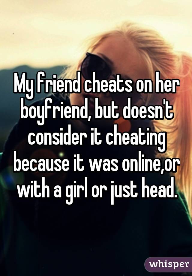 My friend cheats on her boyfriend, but doesn't consider it cheating because it was online,or with a girl or just head.