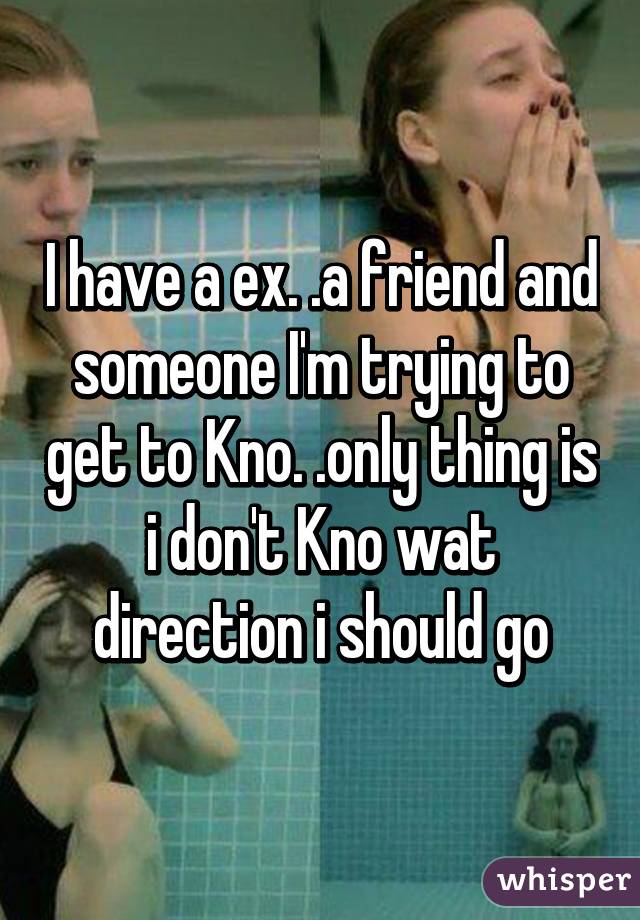 I have a ex. .a friend and someone I'm trying to get to Kno. .only thing is i don't Kno wat direction i should go