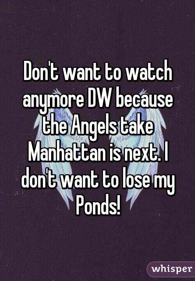 Don't want to watch anymore DW because the Angels take Manhattan is next. I don't want to lose my Ponds!