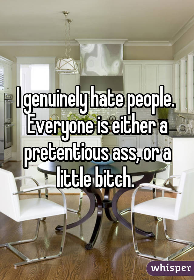 I genuinely hate people. 
Everyone is either a pretentious ass, or a little bitch. 