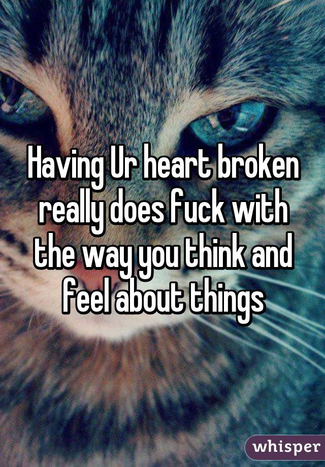 Having Ur heart broken really does fuck with the way you think and feel about things