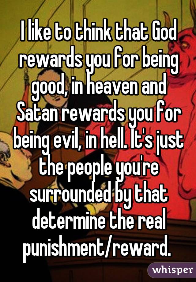 I like to think that God rewards you for being good, in heaven and Satan rewards you for being evil, in hell. It's just the people you're surrounded by that determine the real punishment/reward. 