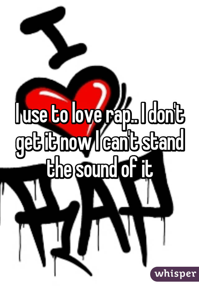 I use to love rap.. I don't get it now I can't stand the sound of it